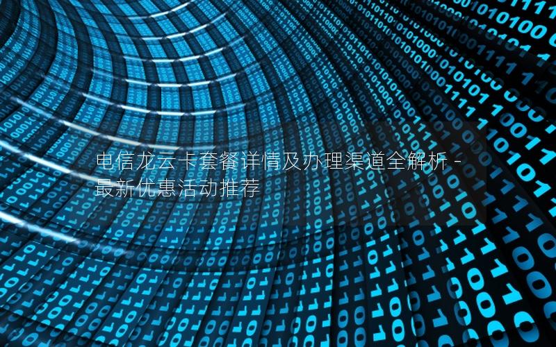 电信龙云卡套餐详情及办理渠道全解析 - 最新优惠活动推荐