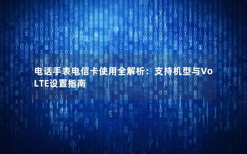 电话手表电信卡使用全解析：支持机型与VoLTE设置指南
