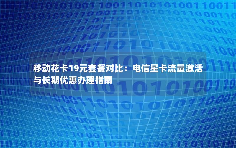移动花卡19元套餐对比：电信星卡流量激活与长期优惠办理指南