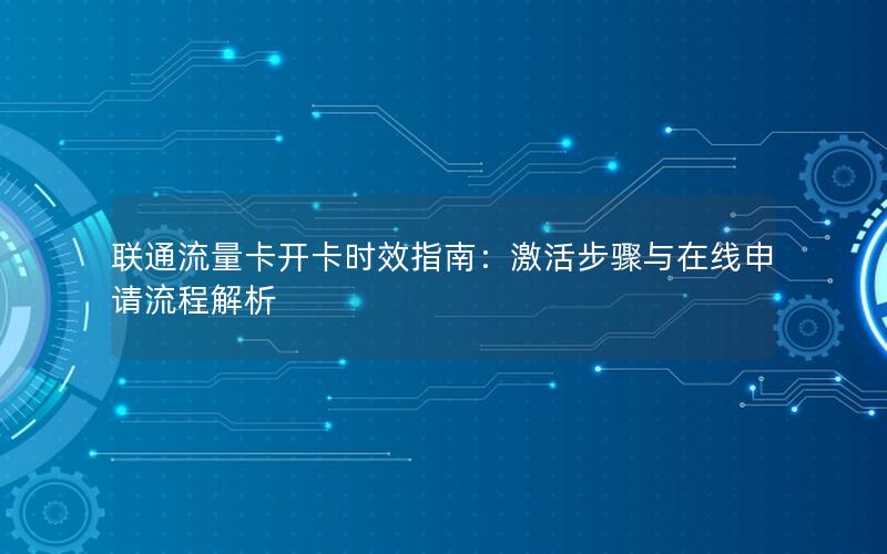 联通流量卡开卡时效指南：激活步骤与在线申请流程解析