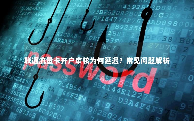 联通流量卡开户审核为何延迟？常见问题解析