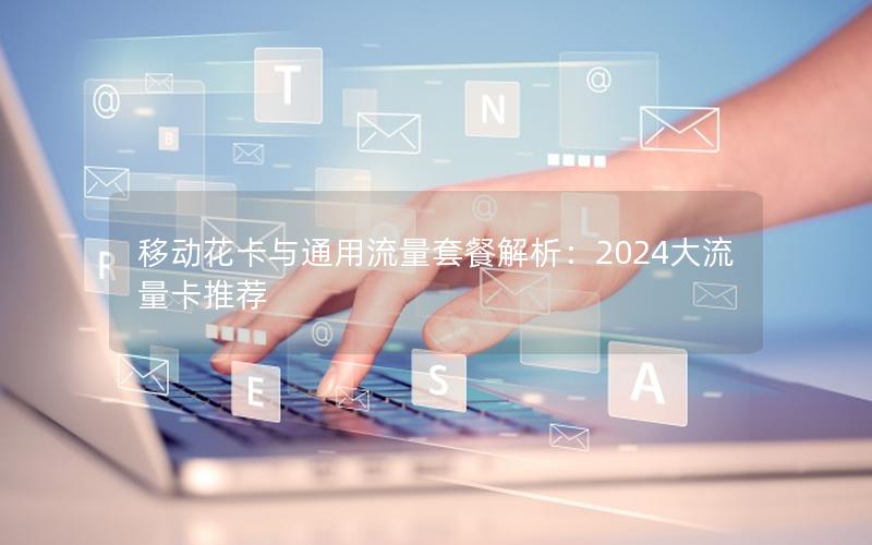 移动花卡与通用流量套餐解析：2024大流量卡推荐