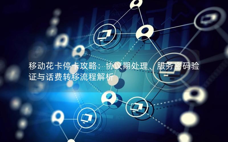 移动花卡停卡攻略：协议期处理、服务密码验证与话费转移流程解析