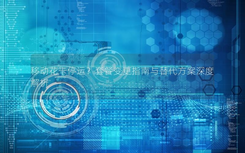 移动花卡停运？套餐变更指南与替代方案深度解析