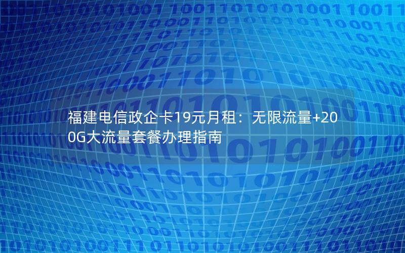 福建电信政企卡19元月租：无限流量+200G大流量套餐办理指南