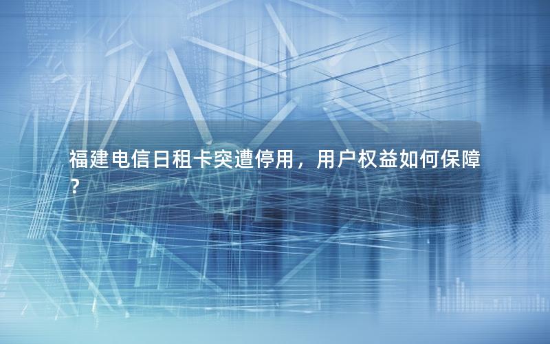 福建电信日租卡突遭停用，用户权益如何保障？