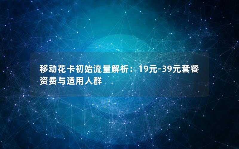 移动花卡初始流量解析：19元-39元套餐资费与适用人群