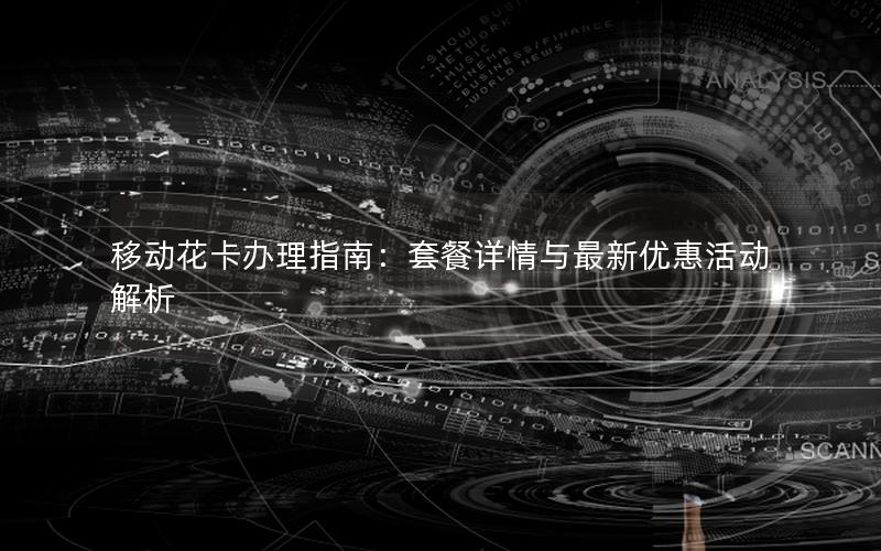 移动花卡办理指南：套餐详情与最新优惠活动解析