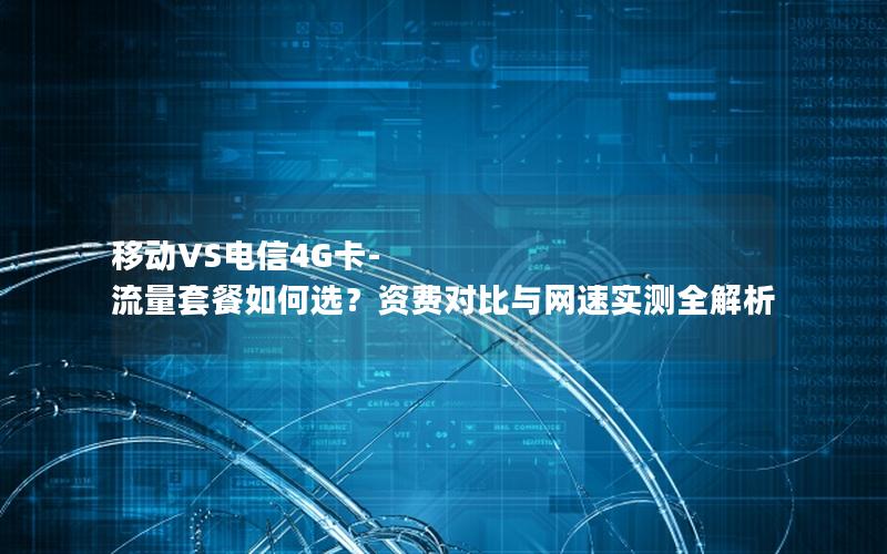 移动VS电信4G卡-流量套餐如何选？资费对比与网速实测全解析