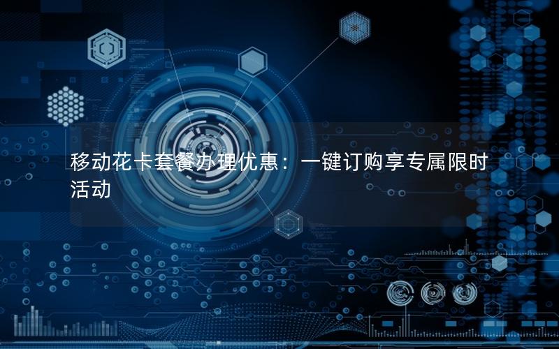 移动花卡套餐办理优惠：一键订购享专属限时活动