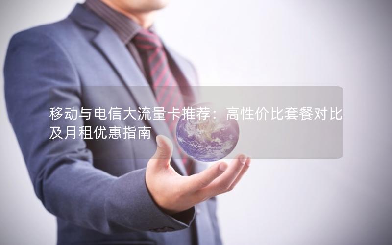 移动与电信大流量卡推荐：高性价比套餐对比及月租优惠指南