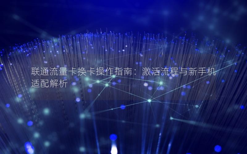 联通流量卡换卡操作指南：激活流程与新手机适配解析