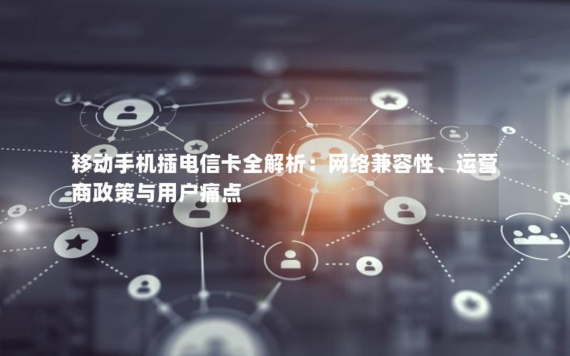 移动手机插电信卡全解析：网络兼容性、运营商政策与用户痛点
