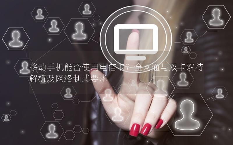 移动手机能否使用电信卡？全网通与双卡双待解析及网络制式要求