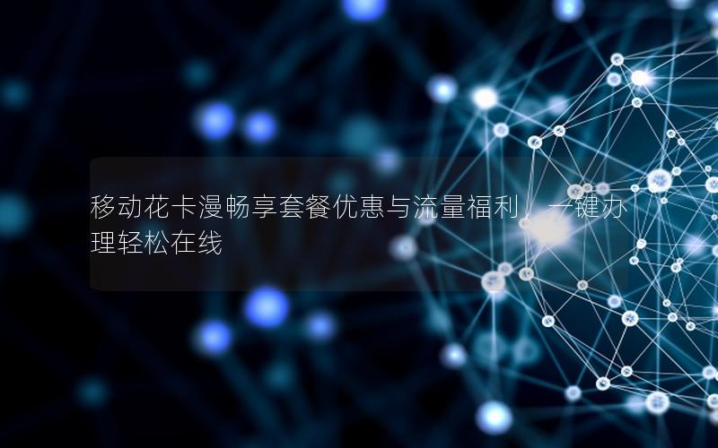 移动花卡漫畅享套餐优惠与流量福利，一键办理轻松在线
