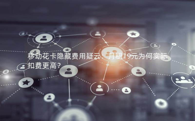 移动花卡隐藏费用疑云：月租19元为何实际扣费更高？