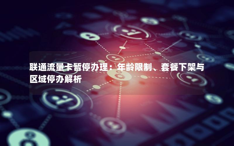 联通流量卡暂停办理：年龄限制、套餐下架与区域停办解析