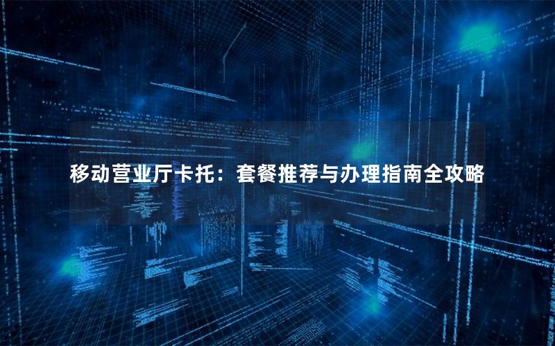 移动营业厅卡托：套餐推荐与办理指南全攻略