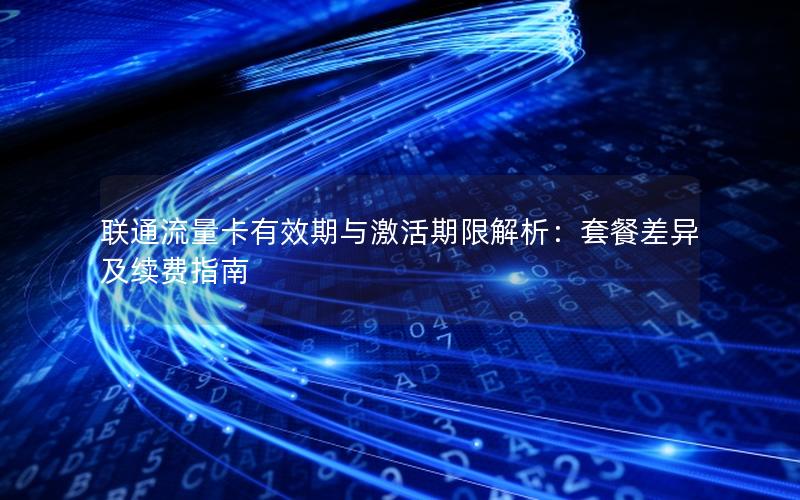 联通流量卡有效期与激活期限解析：套餐差异及续费指南