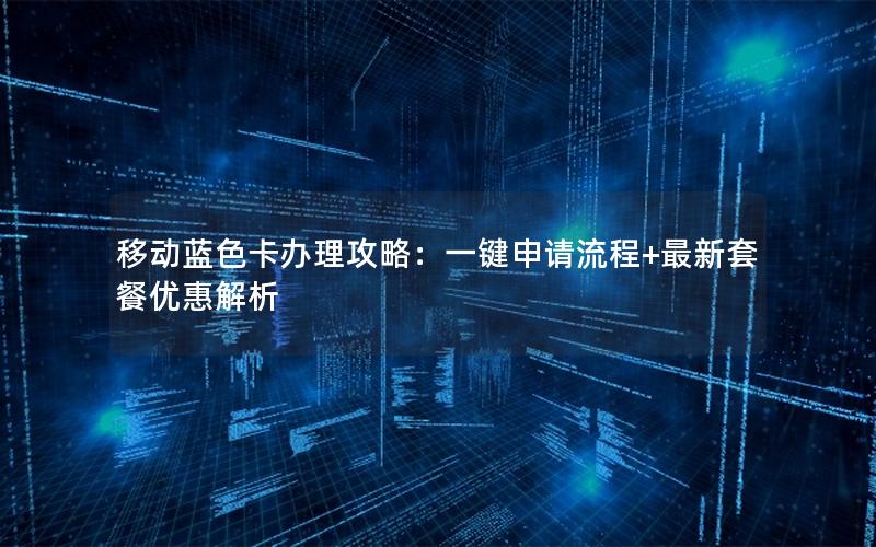 移动蓝色卡办理攻略：一键申请流程+最新套餐优惠解析