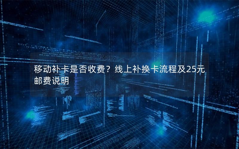 移动补卡是否收费？线上补换卡流程及25元邮费说明