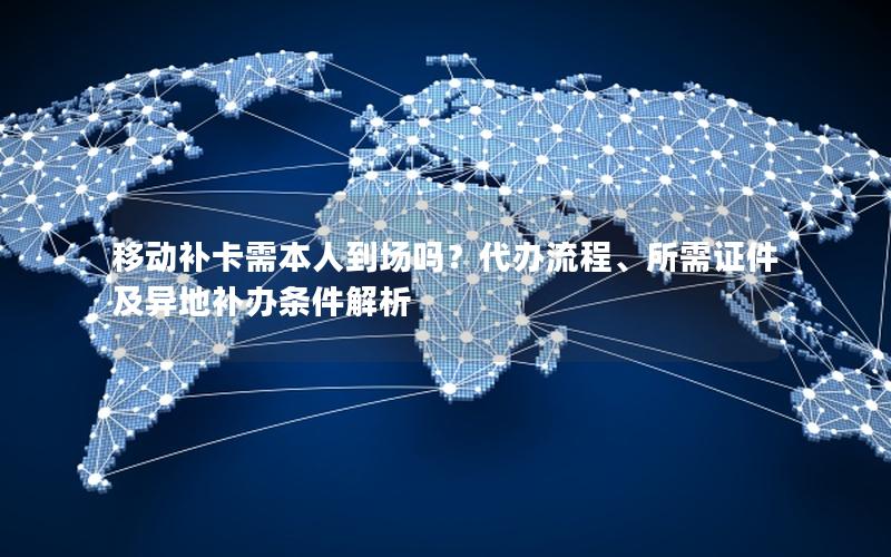 移动补卡需本人到场吗？代办流程、所需证件及异地补办条件解析