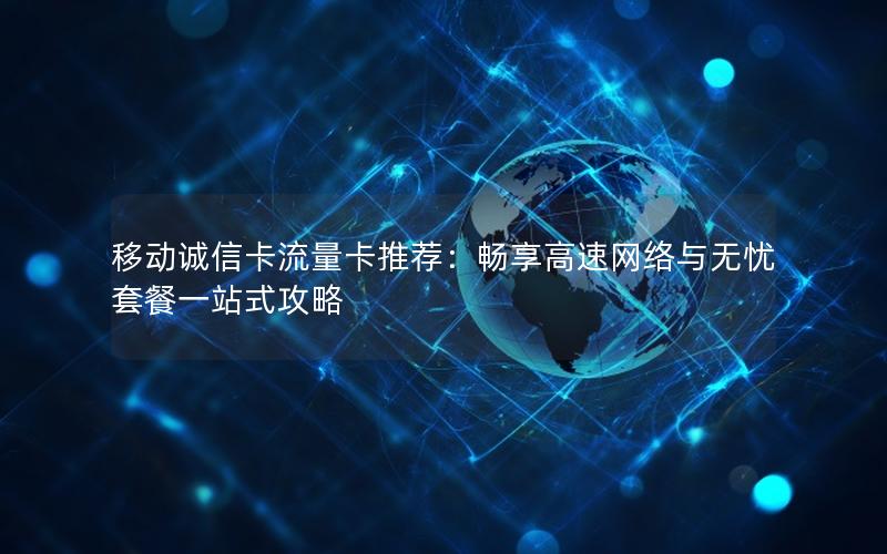 移动诚信卡流量卡推荐：畅享高速网络与无忧套餐一站式攻略