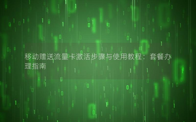 移动赠送流量卡激活步骤与使用教程：套餐办理指南