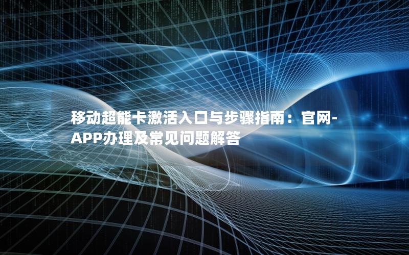 移动超能卡激活入口与步骤指南：官网-APP办理及常见问题解答