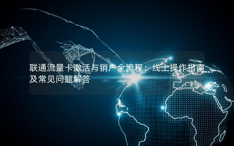 联通流量卡激活与销户全流程：线上操作指南及常见问题解答