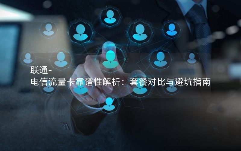 联通-电信流量卡靠谱性解析：套餐对比与避坑指南