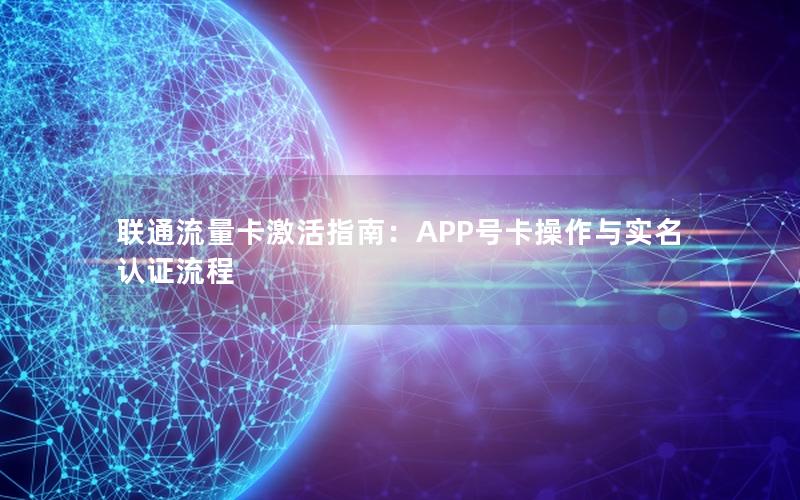 联通流量卡激活指南：APP号卡操作与实名认证流程