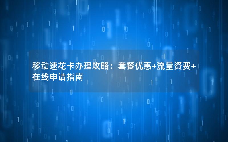 移动速花卡办理攻略：套餐优惠+流量资费+在线申请指南