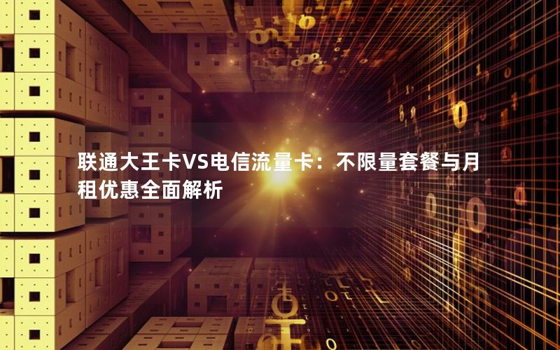 联通大王卡VS电信流量卡：不限量套餐与月租优惠全面解析