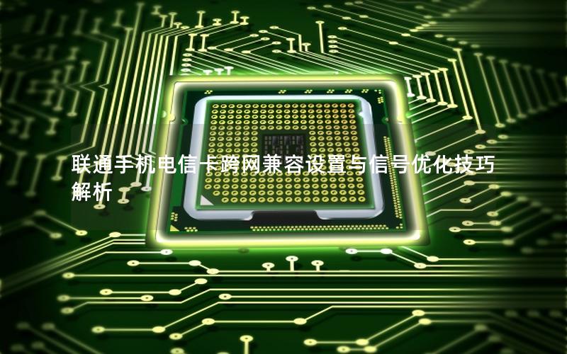 联通手机电信卡跨网兼容设置与信号优化技巧解析