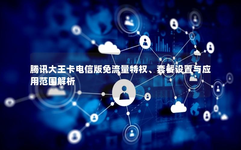 腾讯大王卡电信版免流量特权、套餐设置与应用范围解析