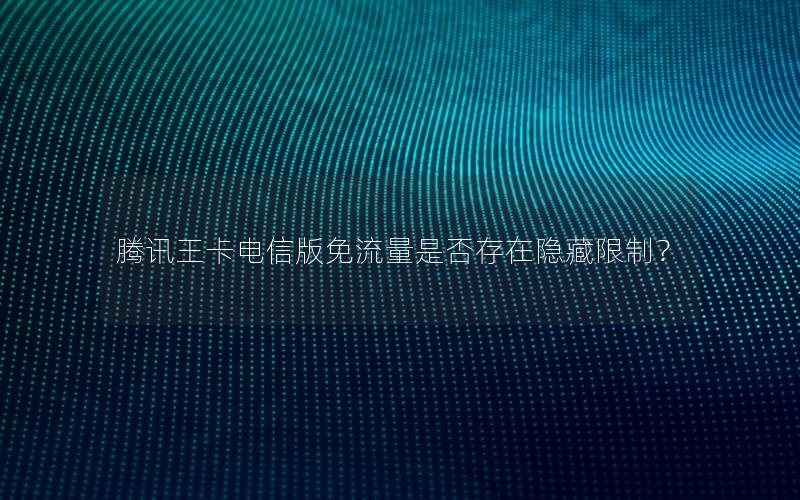 腾讯王卡电信版免流量是否存在隐藏限制？