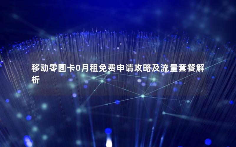 移动零圆卡0月租免费申请攻略及流量套餐解析