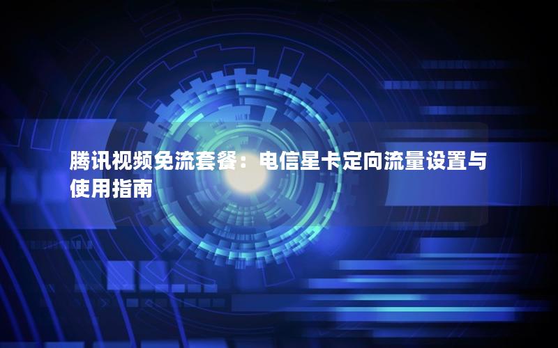 腾讯视频免流套餐：电信星卡定向流量设置与使用指南