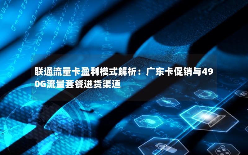 联通流量卡盈利模式解析：广东卡促销与490G流量套餐进货渠道