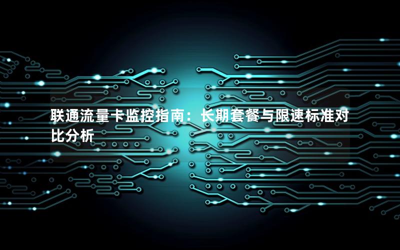 联通流量卡监控指南：长期套餐与限速标准对比分析