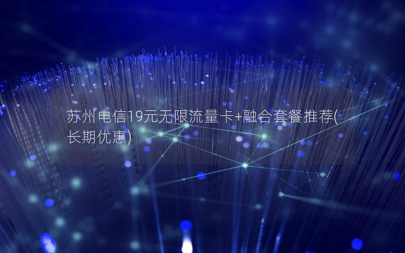 苏州电信19元无限流量卡+融合套餐推荐(长期优惠)