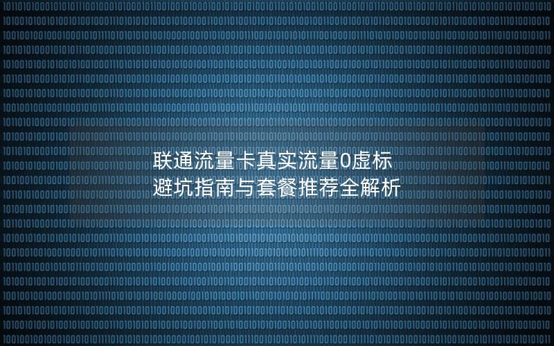 联通流量卡真实流量0虚标 避坑指南与套餐推荐全解析