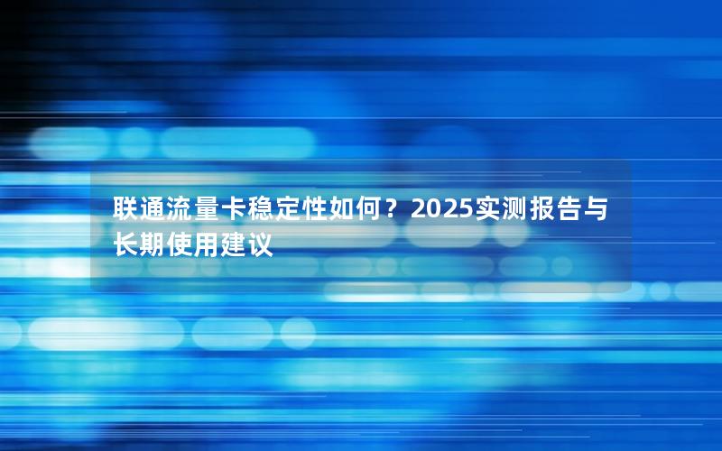 联通流量卡稳定性如何？2025实测报告与长期使用建议