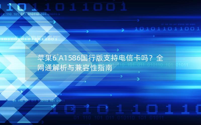 苹果6 A1586国行版支持电信卡吗？全网通解析与兼容性指南