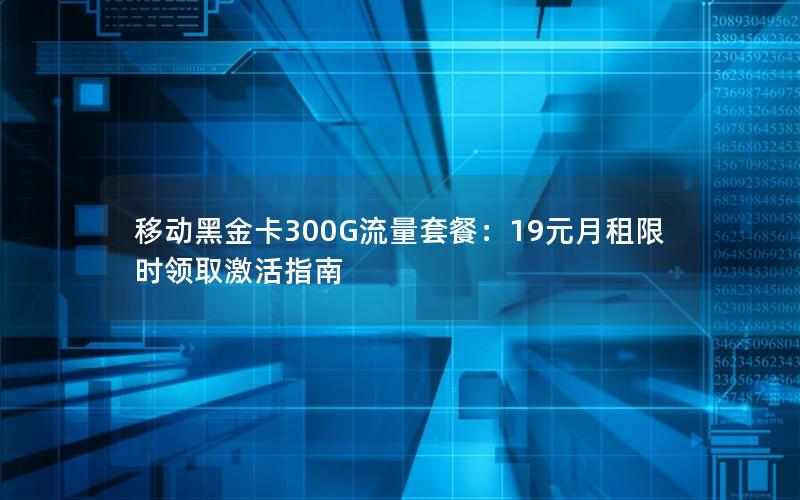 移动黑金卡300G流量套餐：19元月租限时领取激活指南