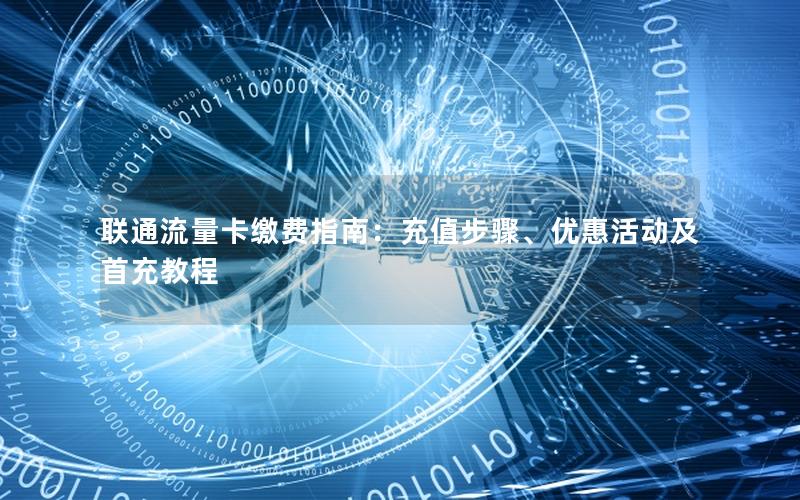 联通流量卡缴费指南：充值步骤、优惠活动及首充教程