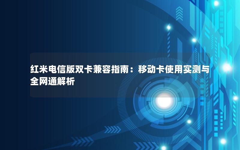 红米电信版双卡兼容指南：移动卡使用实测与全网通解析