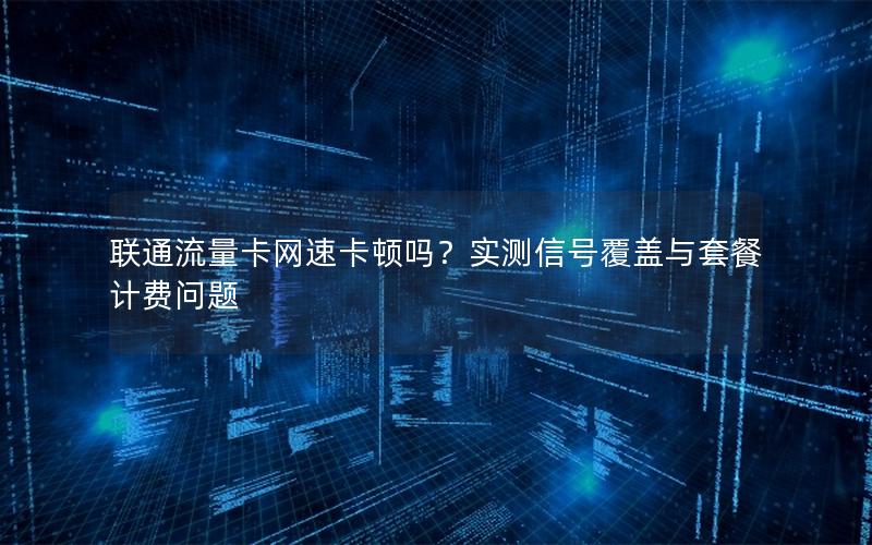 联通流量卡网速卡顿吗？实测信号覆盖与套餐计费问题