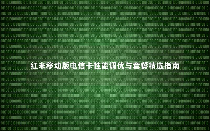 红米移动版电信卡性能调优与套餐精选指南